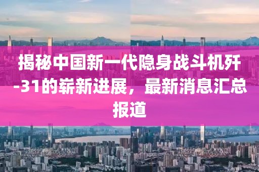 揭秘中国新一代隐身战斗机歼-31的崭新进展，最新消息汇总报道