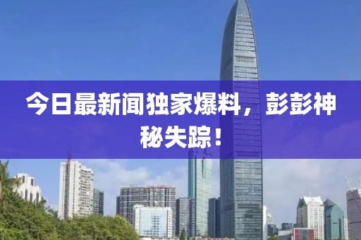 今日最新闻独家爆料，彭彭神秘失踪！