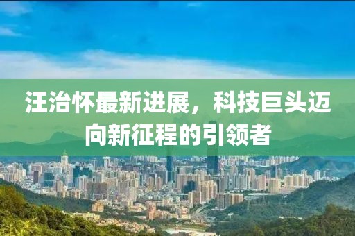 汪治怀最新进展，科技巨头迈向新征程的引领者