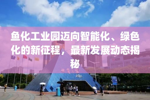 鱼化工业园迈向智能化、绿色化的新征程，最新发展动态揭秘