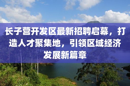 长子营开发区最新招聘启幕，打造人才聚集地，引领区域经济发展新篇章