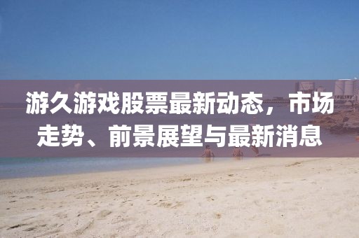 游久游戏股票最新动态，市场走势、前景展望与最新消息