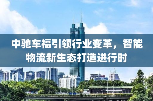 中驰车福引领行业变革，智能物流新生态打造进行时
