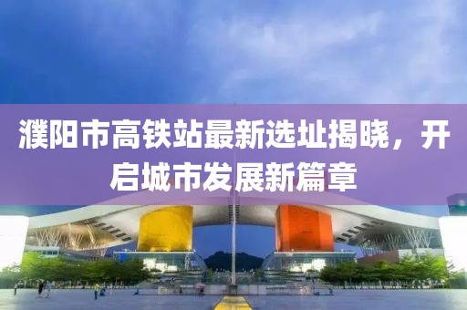 濮阳市高铁站最新选址揭晓，开启城市发展新篇章