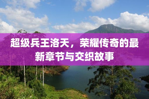 超级兵王洛天，荣耀传奇的最新章节与交织故事
