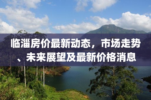 临淄房价最新动态，市场走势、未来展望及最新价格消息