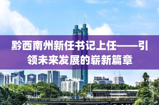 黔西南州新任书记上任——引领未来发展的崭新篇章