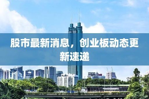 股市最新消息，创业板动态更新速递