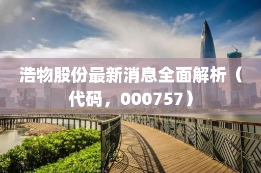 浩物股份最新消息全面解析（代码，000757）