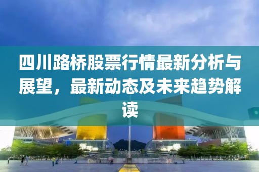 四川路桥股票行情最新分析与展望，最新动态及未来趋势解读