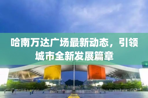 哈南万达广场最新动态，引领城市全新发展篇章