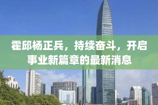 霍邱杨正兵，持续奋斗，开启事业新篇章的最新消息