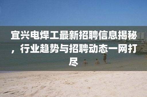 宜兴电焊工最新招聘信息揭秘，行业趋势与招聘动态一网打尽