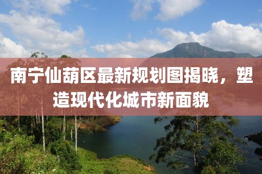 南宁仙葫区最新规划图揭晓，塑造现代化城市新面貌