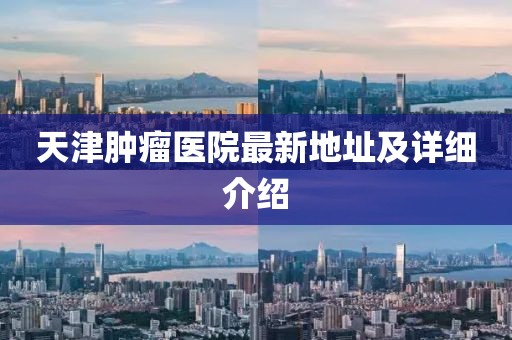 天津肿瘤医院最新地址及详细介绍