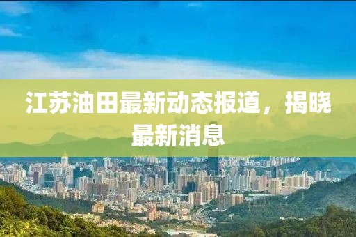 江苏油田最新动态报道，揭晓最新消息