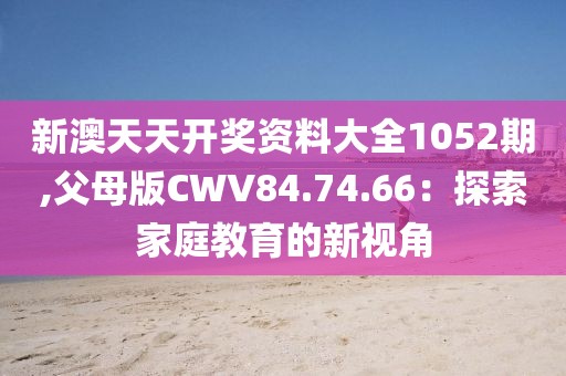 新澳天天开奖资料大全1052期,父母版CWV84.74.66：探索家庭教育的新视角