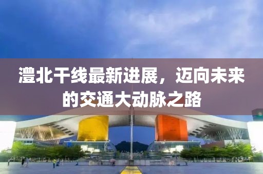 澧北干线最新进展，迈向未来的交通大动脉之路