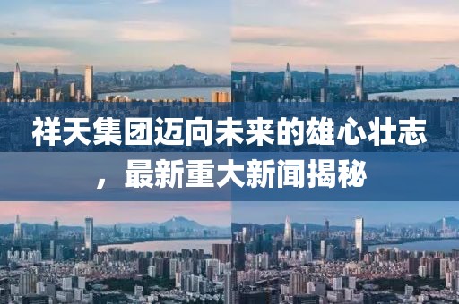 祥天集团迈向未来的雄心壮志，最新重大新闻揭秘