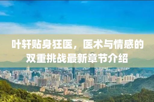 叶轩贴身狂医，医术与情感的双重挑战最新章节介绍