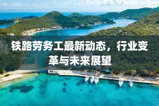 铁路劳务工最新动态，行业变革与未来展望