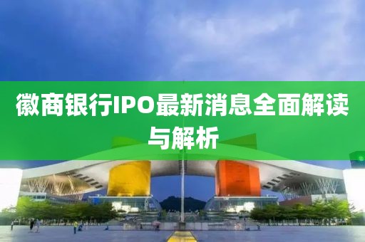 徽商银行IPO最新消息全面解读与解析