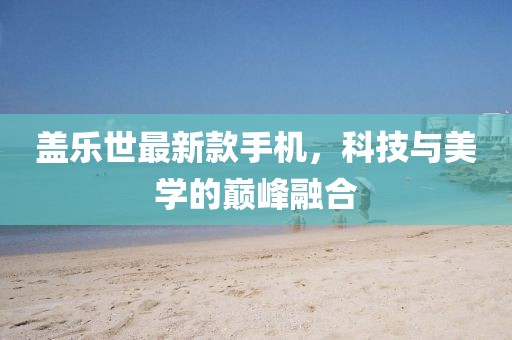 盖乐世最新款手机，科技与美学的巅峰融合