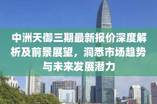 中洲天御三期最新报价深度解析及前景展望，洞悉市场趋势与未来发展潜力