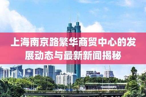 上海南京路繁华商贸中心的发展动态与最新新闻揭秘