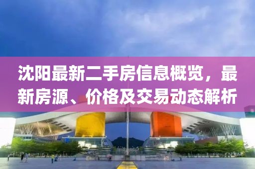 沈阳最新二手房信息概览，最新房源、价格及交易动态解析