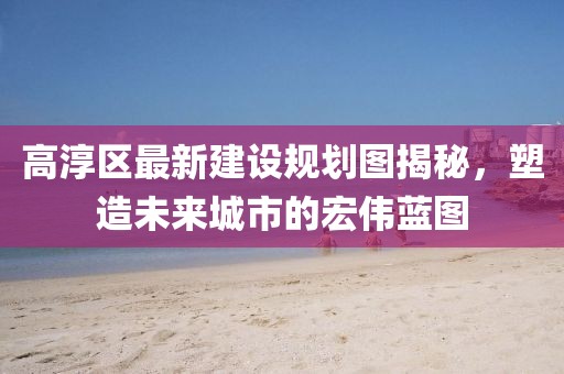 高淳区最新建设规划图揭秘，塑造未来城市的宏伟蓝图