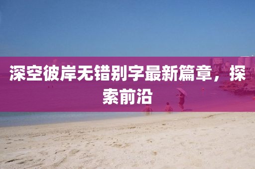 深空彼岸无错别字最新篇章，探索前沿