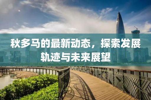 秋多马的最新动态，探索发展轨迹与未来展望