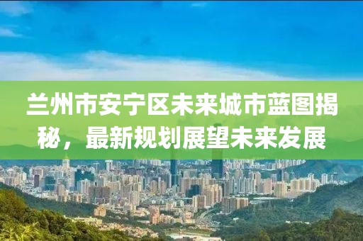 兰州市安宁区未来城市蓝图揭秘，最新规划展望未来发展