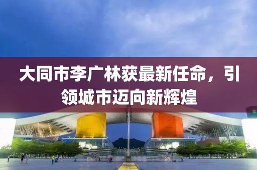 大同市李广林获最新任命，引领城市迈向新辉煌