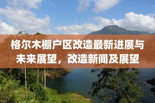 格尔木棚户区改造最新进展与未来展望，改造新闻及展望