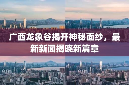 广西龙象谷揭开神秘面纱，最新新闻揭晓新篇章