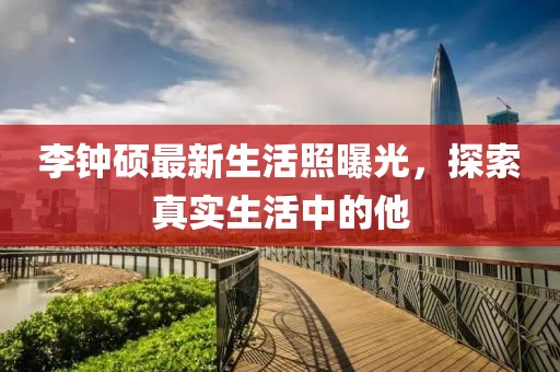 李钟硕最新生活照曝光，探索真实生活中的他