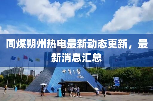 同煤朔州热电最新动态更新，最新消息汇总