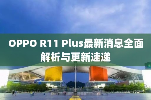OPPO R11 Plus最新消息全面解析与更新速递
