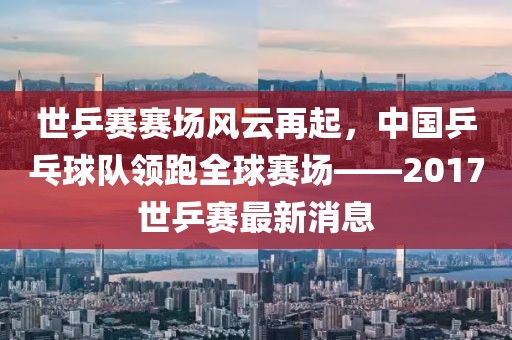 世乒赛赛场风云再起，中国乒乓球队领跑全球赛场——2017世乒赛最新消息