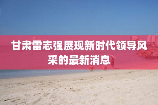 甘肃雷志强展现新时代领导风采的最新消息