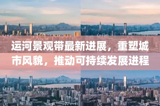 运河景观带最新进展，重塑城市风貌，推动可持续发展进程