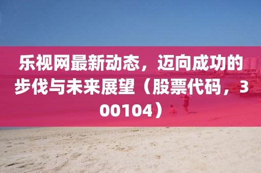乐视网最新动态，迈向成功的步伐与未来展望（股票代码，300104）