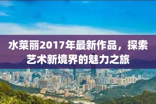 水菜丽2017年最新作品，探索艺术新境界的魅力之旅