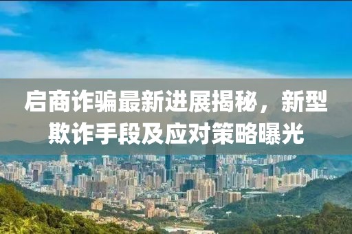 启商诈骗最新进展揭秘，新型欺诈手段及应对策略曝光
