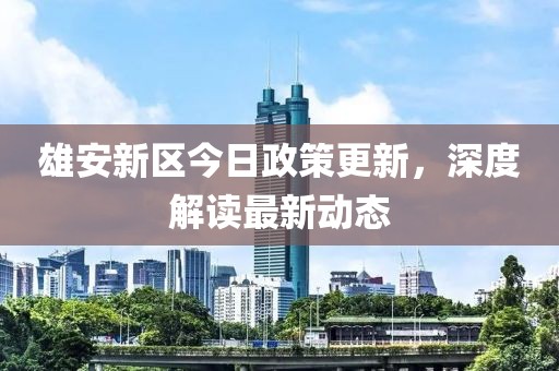 雄安新区今日政策更新，深度解读最新动态