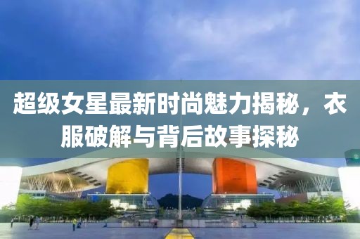 超级女星最新时尚魅力揭秘，衣服破解与背后故事探秘