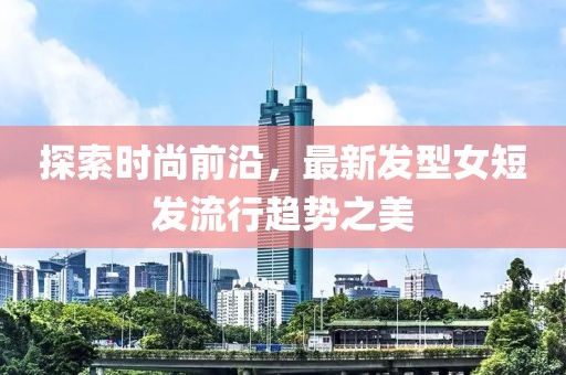 探索时尚前沿，最新发型女短发流行趋势之美