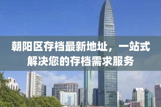 朝阳区存档最新地址，一站式解决您的存档需求服务